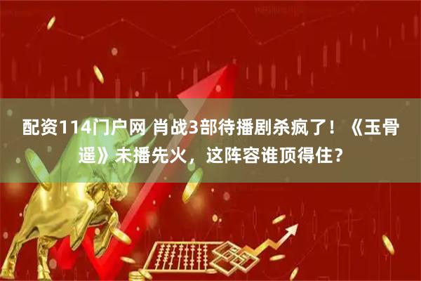 配资114门户网 肖战3部待播剧杀疯了！《玉骨遥》未播先火，这阵容谁顶得住？